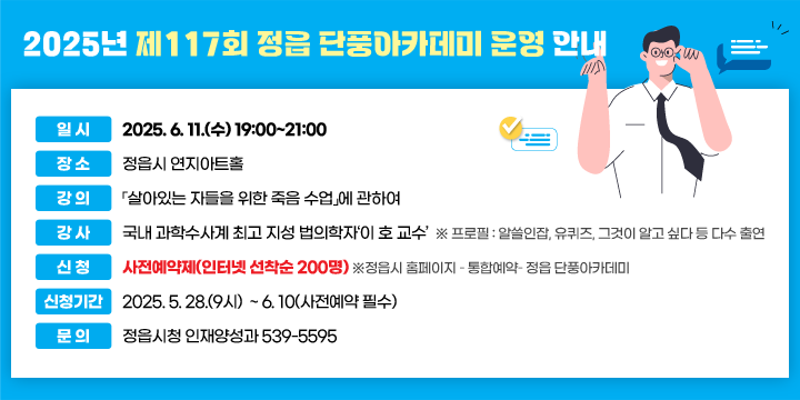 2025년 제117회 정읍 단풍아카데미 운영 안내
일 시 : 2025. 6. 11.(수) 19:00~21:00
 장 소 : 정읍시 연지아트홀 
 강 의 :「살아있는 자들을 위한 죽음 수업」에 관하여 
 강 사 : 국내 과학수사계 최고 지성 법의학자‘이 호 교수’
  ※ 프로필 : 알쓸인잡, 유퀴즈, 그것이 알고 싶다 등 다수 출연 

 신 청 : 사전예약제(인터넷 선착순 200명)
    ※정읍시 홈페이지 – 통합예약– 정읍 단풍아카데미
 신청기간 : 2025. 5. 28.(9시)  ~ 6. 10(사전예약 필수) 
 문 의 : 정읍시청 인재양성과 539-5595