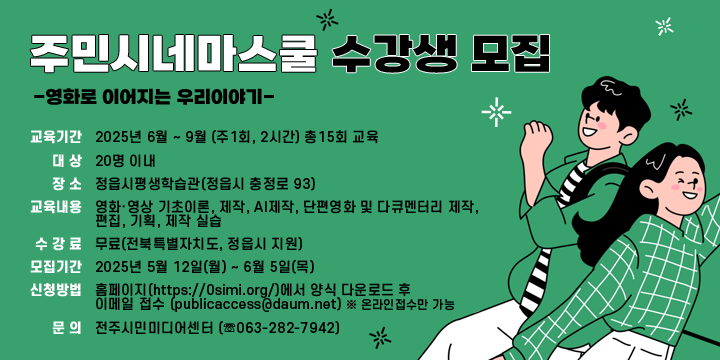 주민시네마스쿨 수강생 모집 - 영화로 이어지는 우리 이야기-
❍ 교육기간 : 2025년 6월 ~ 9월 (주1회, 2시간) 총15회 교육
❍ 대    상 : 20명 이내
❍ 장    소 : 정읍시평생학습관(정읍시 충정로 93)
❍ 교육내용 : 영화·영상 기초이론, 제작, AI제작, 단편영화 및 다큐멘터리 제작,
              편집, 기획, 제작 실습
❍ 수 강 료 : 무료(전북특별자치도, 정읍시 지원)
❍ 모집기간 : 2025년 5월 12일(월) ~ 6월 5일(목)
❍ 신청방법 : 홈페이지(https://0simi.org/)에서 양식 다운로드 후 
             이메일 접수 (publicaccess@daum.net)※ 온라인접수만 가능
❍ 문    의 : 전주시민미디어센터 (☏063-282-7942)