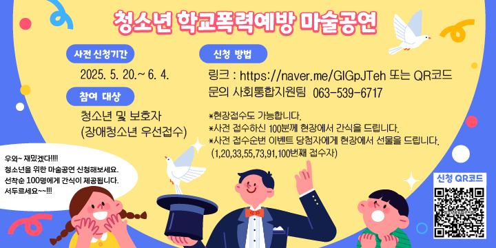 우와~ 재밌겠다!!!!
청소년을 위한 마술공연 신청해보세요.
선착순 100명에게 간식이 제공됩니다.
서두르세요~~!!!

*사전 신청기간 : 2025. 5. 20.~ 6. 4.

신청QR코드

*참여대상 : 청소년 및 보호자(장애청소년 우선접수)
*신청방법 : 
  - 링크 : https://naver.me/GlGpJTeh 또는 QR코드
  - 문의 사회통합지원팀  063-539-6717

*현장접수도 가능합니다.
*사전 접수하신 100분께 현장에서 간식을 드립니다.
*사전 접수순번 이벤트 당첨자에게 현장에서 선물을 드립니다.
 (1,20,33,55,73,91,100번째 접수자)