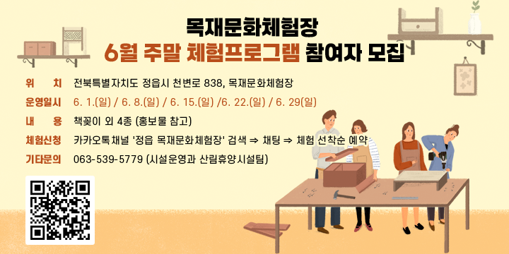 목재문화체험장 6월 주말 체험프로그램 참여자 모집
○ (위    치) 전북특별자치도 정읍시 천변로 838, 목재문화체험장
○ (운영일시) 6. 1.(일) / 6. 8.(일) / 6. 15.(일) /6. 22.(일) / 6. 29(일)
○ (내    용) 책꽂이 외 4종 (홍보물 참고)
○ (체험신청) 카카오톡채널 '정읍 목재문화체험장' 검색 ⇒ 채팅 ⇒ 체험 선착순 예약
○ (기타문의) 063-539-5779 (시설운영과 산림휴양시설팀)