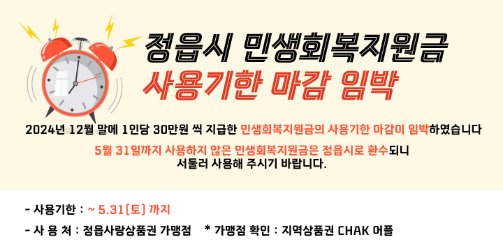 정읍시 민생회복지원금 사용기한 마감 임박 알림

- 2024년 12월 말에 1인당 30만원 씩 지급한 민생회복지원금의 사용기한 마감이 임박하였습니다
- 5월 31일까지 사용하지 않은 민생회복지원금은 정읍시로 환수되니 서둘러 사용해 주시기 바랍니다. 

- 사용기한 : ~ 5.31(토) 까지
- 사 용 처 : 정읍사랑상품권 가맹점
  * 가맹점 확인 : 지역상품권 CHAK 어플