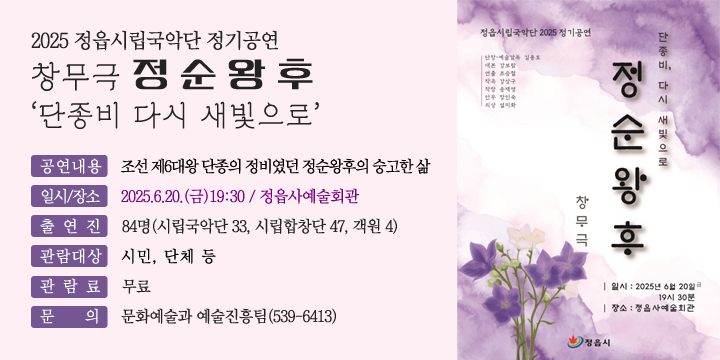 2025 정읍시립국악단 정기공연
(창무극) 정순왕후‘단종비 다시 새빛으로’
 공연내용 : 조선 제6대왕 단종의 정비였던 정순왕후의 숭고한 삶
 일시/장소 : 2025.6.20.(금)19:30 / 정읍사예술회관
 출 연 진 : 84명(시립국악단 33, 시립합창단 47, 객원 4)
 관람대상 : 시민, 단체 등
 관 람 료 : 무료
 문    의 : 문화예술과 예술진흥팀(539-6413)