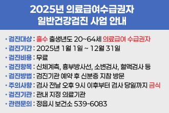 2025년 의료급여수급권자 일반건강검진 사업 안내
▸검진대상 : 홀수 출생년도 20~64세 의료급여 수급권자
▸검진기간 : 2025년 1월 1일 ∼ 12월 31일
▸검진비용 : 무료 
▸검진항목 : 신체계측, 흉부방사선, 소변검사, 혈액검사 등
▸검진방법 : 검진기관 예약 후 신분증 지참 방문
▸주의사항 : 검사 전날 오후 9시 이후부터 검사 당일까지 금식
▸검진기관 : 관내 지정 의료기관
▸관련문의 : 정읍시 보건소 ☎ 539-6083
