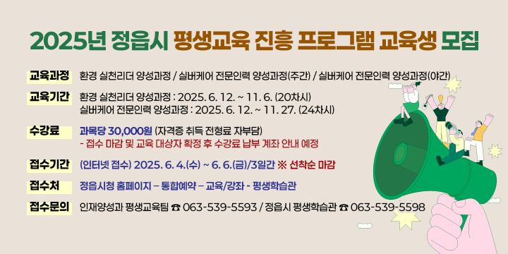 2025년 정읍시 평생교육 진흥 프로그램 교육생 모집
▣ 교육과정 

환경 실천리더 양성과정
실버케어 전문인력 양성과정(주간)
실버케어 전문인력 양성과정(야간)

▣ 교육기간
     ┌ 환경 실천리더 양성과정 : 2025. 6. 12. ~ 11. 6. (20차시)
     └ 실버케어 전문인력 양성과정 : 2025. 6. 12. ~ 11. 27. (24차시)
▣ 수 강 료 : 과목당 30,000원 (자격증 취득 전형료 자부담)
      - 접수 마감 및 교육 대상자 확정 후 수강료 납부 계좌 안내 예정
▣ 접수기간 : (인터넷 접수) 2025. 6. 4.(수) ~ 6. 6.(금)/3일간 ※ 선착순 마감
▣ 접 수 처 : 정읍시청 홈페이지 – 통합예약 – 교육/강좌 - 평생학습관
▣ 접수문의 : 인재양성과 평생교육팀 ☎ 063-539-5593
              정읍시 평생학습관 ☎ 063-539-5598