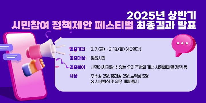 2025년 상반기 시민참여 정책제안 페스티벌 최종결과 발표
   - 공모기간: 2. 7.(금) ~ 3. 18.(화) (40일간)
   - 공모대상: 정읍시민
   - 공모분야: 시민이 체감할 수 있는 우리 주변의 개선⸱시행해야할 정책 등
   - 시    상: 우수상 2명, 장려상 2명, 노력상 5명
  ※ 시상방식 및 일정 개별 통지