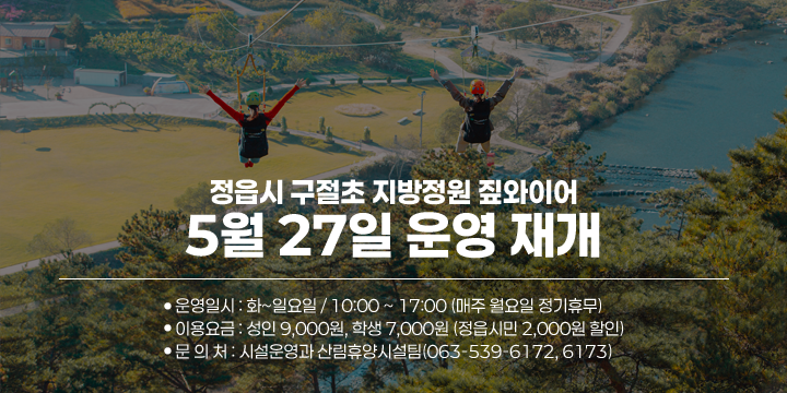 정읍시 구절초 지방정원 짚와이어 5월 27일 운영 재개

 ○ 운영일시 : 화~일요일 / 10:00 ~ 17:00 (매주 월요일 정기휴무)
 ○ 이용요금 : 성인 9,000원, 학생 7,000원 (정읍시민 2,000원 할인)
 ○ 문 의 처 : 시설운영과 산림휴양시설팀(063-539-6172, 6173)