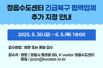 정읍수도센터 긴급복구 협력업체 추가 지정 안내
2025. 5. 30.(금) ~ 6. 5.(목) 18:00
   - 접수방법 : 방문 또는 메일 접수
   - 접 수 처 : 방문 / 정읍시 충정로 88, K-water 정읍수도센터                메일 / joon@kwater.or.kr