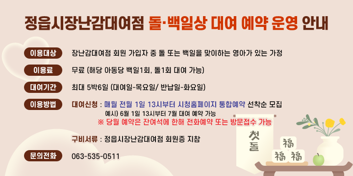 정읍시장난감대여점 돌∙백일상 대여 예약 운영 안내
이용대상 : 장난감대여점 회원 가입자 중 돌 또는 백일을 맞이하는 
             영아가 있는 가정 
◧ 이 용 료 : 무료 (해당 아동당 백일1회, 돌1회 대여 가능)
◧ 대여기간 : 최대 5박6일 (대여일-목요일/ 반납일-화요일) 
◧ 이용 방법
 ◎ 대여신청 :매월 전월 1일 13시부터 시청홈페이지 통합예약 선착순 모집
               예시) 6월 1일 13시부터 7월 대여 예약 가능
            ※ 당월 예약은 잔여석에 한해 전화예약 또는 방문접수 가능
 ◎ 구비서류 : 정읍시장난감대여점 회원증 지참   
◧ 문의전화 : 063-535-0511