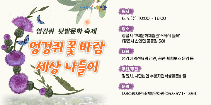 시민중심, 으뜸정읍
엉겅퀴 텃밭문화축제
엉겅퀴 꽃바람 세상 나들이
 ㆍ 일    시 : 6. 4.(수) 10:00 ~ 16:00
  ㆍ 장    소 : 정읍시 고택문화체험관‘스테이 풀꽃’(정읍시 산외면 공동길 58)
  ㆍ 내    용 : 엉겅퀴 약선요리 경연, 공연ㆍ체험부스 운영 등 
  ㆍ 주최/주관 : 정읍시, 사단법인 수향자연식생활문화원
  ㆍ 문    의 : (사)수향자연식생활문화원(063-571-1393)