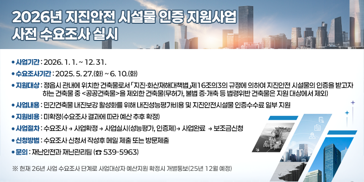2026년 지진안전 시설물 인증 지원사업 사전 수요조사 실시
○ 사업기간 : 2026. 1. 1. ~ 12. 31.
 ○ 수요조사기간 : 2025. 5. 27.(화) ~ 6. 10.(화) 
 ○ 지원대상 : 정읍시 관내에 위치한 건축물로서 「지진·화산재해대책법」제16조의3의 규정에 의하여 지진안전 시설물의 인증을 받고자 하는 건축물 중 <공공건축물>을 제외한 건축물(무허가, 불법 증·개축 등 법령위반 건축물은 지원 대상에서 제외)

 ○ 사업내용 : 민간건축물 내진보강 활성화를 위해 내진성능평가비용 및 지진안전시설물 인증수수료 일부 지원
 ○ 지원비용 : 미확정(수요조사 결과에 따라 예산 추후 확정)
 ○ 사업절차 : 수요조사 → 사업확정 → 사업실시(성능평가, 인증제)
               → 사업완료  → 보조금신청 
 ○ 신청방법 : 수요조사 신청서 작성후 메일 제출 또는 방문제출
 ○ 문의 : 재난안전과 재난관리팀 (☎ 539-5963)
 ※ 현재 26년 사업 수요조사 단계로 사업대상자 예산지원 확정시 개별통보(25년 12월 예정)