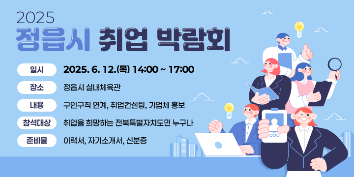 2025정읍시 취업박람회
 일    시 : 2025. 6. 12.(목) 14:00 ~ 17:00
 ❍ 장    소 : 정읍시 실내체육관
 ❍ 내    용 : 구인구직 연계, 취업컨설팅, 기업체 홍보
 ❍ 참석대상 : 취업을 희망하는 전북특별자치도민 누구나
 ❍ 준 비 물 : 이력서, 자기소개서, 신분증