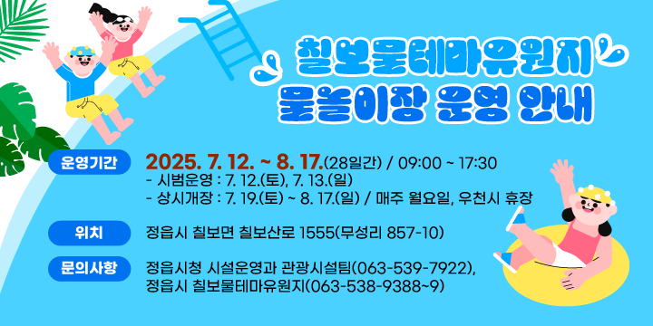 칠보물테마유원지 물놀이장 운영 안내
❍ 운영기간: 2025. 7. 12. ~ 8. 17.(28일간) / 09:00 ~ 17:30
   - 시범운영 : 7. 12.(토), 7. 13.(일)
   - 상시개장 : 7. 19.(토) ~ 8. 17.(일) / 매주 월요일, 우천시 휴장
 ❍ 위    치: 정읍시 칠보면 칠보산로 1555(무성리 857-10)
 ❍ 문의사항: 정읍시청 시설운영과 관광시설팀(063-539-7922),
             정읍시 칠보물테마유원지(063-538-9388~9)