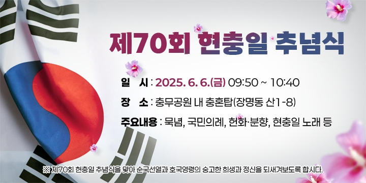 제70회 현충일 추념식
❍ 일    시 : 2025. 6. 6.(금) 09:50 ~ 10:40 
 ❍ 장    소 : 충무공원 내 충혼탑(장명동 산1-8)
 ❍ 주요내용 : 묵념, 국민의례, 헌화ㆍ분향, 현충일 노래 등
 ※ 제70회 현충일 추념식을 맞아 순국선열과 호국영령의       숭고한 희생과 정신을 되새겨보도록 합시다.