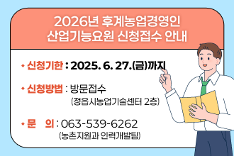 2026년 후계농업경영인 산업기능요원 신청접수 안내

신청기한 : 2025. 6. 27.(금)까지
신청방법 : 방문접수(정읍시농업기술센터 2층 농촌지원과 인력개발팀)
지원자격
   - 2026년 후계농업경영인 신청을 희망하는 자 또는 후계농업경영인으로 기 선정된자로서 병역판정검사를 이미 받은자 또는 금년도 병역판정검사 대상자 중 2026년도 산업기능요원 편입을 희망하는 자
문    의 : ☎063-539-6262 (농촌지원과 인력개발팀)