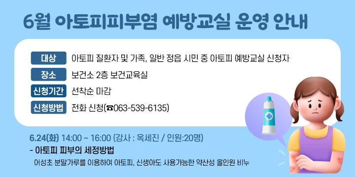 6월 아토피피부염 예방교실 운영 안내
대   상 : 아토피 질환자 및 가족, 일반 정읍 시민 중 아토피 예방교실 신청자
○ 장    소 : 보건소 2층 보건교육실
○ 신청기간 : 선착순 마감
○ 신청방법 : 전화 신청(☎063-539-6135)

일시
이론
실습내용
강사
인원
6.24(화)
14:00
~16:00
- 아토피 피부의 세정방법
- 어성초 분말가루를 이용하여 아토피, 신생아도 사용가능한 약산성 올인원 비누
옥세진
20명