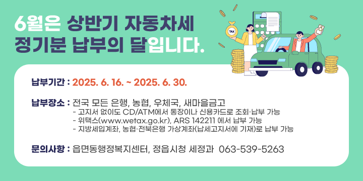 6월은 상반기 자동차세 정기분 납부의 달입니다.
납부기간 : 2025. 6. 16. ~ 2025. 6. 30.
납부장소 : 전국 모든 은행, 농협, 우체국, 새마을금고
   ∙ 고지서 없이도 CD/ATM에서 통장이나 신용카드로 조회·납부 가능
   ∙ 위택스(www.wetax.go.kr),☎ ARS 142211 에서 납부 가능
   ∙ 지방세입계좌, 농협·전북은행 가상계좌(납세고지서에 기재)로 납부 가능
문의사항 : 읍면동행정복지센터, 정읍시청 세정과  ☎ 063-539-5263
