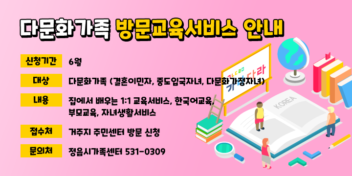 다문화가족 방문교육서비스 안내
 신청기간: 6월
 • 대상: 다문화가족 (결혼이민자, 중도입국자녀, 다문화가정자녀)
 • 내용: 집에서 배우는 1:1 교육서비스
한국어교육, 부모교육, 자녀생활서비스 
 • 접수처: 거주지 주민센터 방문 신청
 • 문의처: 정읍시가족센터 531-0309