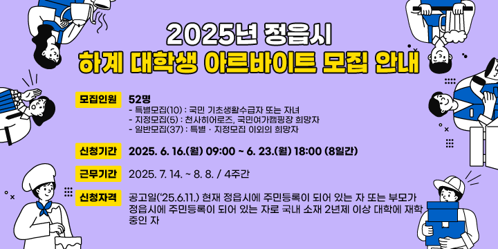 2025년 정읍시 하계 대학생 아르바이트 모집 안내
1. 모집인원 : 52명
   - 특별모집(10) : 국민 기초생활수급자 또는 자녀
   - 지정모집(5) : 천사히어로즈, 국민여가캠핑장 희망자
   - 일반모집(37) : 특별ㆍ지정모집 이외의 희망자
 2. 신청기간 : 2025. 6. 16.(월) 09:00 ~ 6. 23.(월) 18:00 (8일간)
 3. 근무기간 : 2025. 7. 14. ~ 8. 8. / 4주간
 4. 신청자격 : 공고일(‘25.6.11.) 현재 정읍시에 주민등록이 되어 있는 자 또는 부모가 
              정읍시에 주민등록이 되어 있는 자로 국내 소재 2년제 이상 대학에 재학 
              중인 자