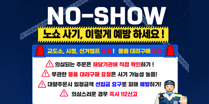 No-SHOW 노쇼 사기, 이렇게 예방 하세요!
교도소, 시청, 선거캠프 사칭! 물품 대리구매 주의
- 의심되는 주문은 해당기관에 직접 확인하기!
- 무관란 물품 대리구매 요청은 사기 가능성 높음!
- 대량주문시 일정금액 선입금 요구로 피해 예방하기!
- 의심스러운 경우 즉시 112신고