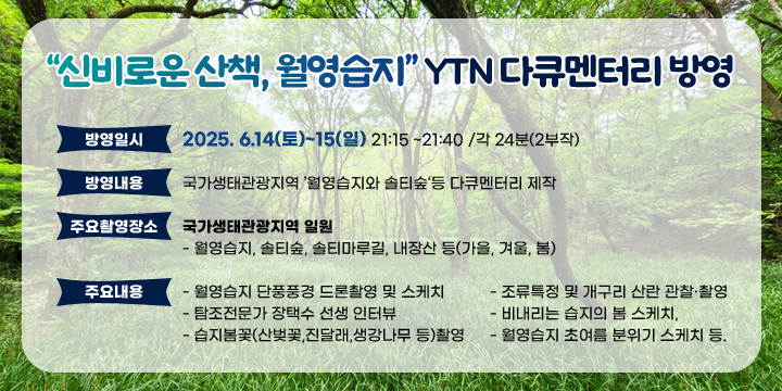 신비로운 산책, 월영습지 YTN 다큐멘터리 방영 

방영일시 : 2025. 6.14(토)~15(일) 21:15 ~21:40 /각 24분(2부작)
방영내용 : 국가생태관광지역 ’월영습지와 솔티숲‘등 다큐멘터리 제작
주요촬영장소 : 국가생태관광지역 일원
  - 월영습지, 솔티숲, 솔티마루길, 내장산 등(가을, 겨울, 봄)

주요내용 : 
   - 월영습지 단풍풍경 드론촬영 및 스케치,
   - 조류특정 및 개구리 산란 관찰촬영
   - 탐조전문가 장택수 선생 인터뷰
   - 비내리는 습지의 봄 스케치, 
   - 습지봄꽃(산벚꽃,진달래,생강나무 등)촬영
   - 월영습지 초여름 분위기 스케치 등.