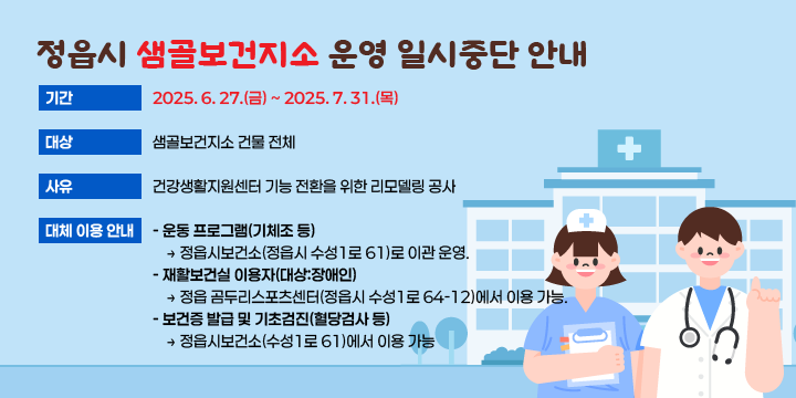 정읍시 샘골보건지소 운영 일시중단 안내

본  문
○ 기    간 : 2025. 6. 27.(금) ~ 2025. 7. 31.(목)
○ 대    상 : 샘골보건지소 건물 전체
○ 사    유 : 건강생활지원센터 기능 전환을 위한 리모델링 공사
○ 대체 이용 안내
    - 운동 프로그램(기체조 등)
      → 정읍시보건소(정읍시 수성1로 61)로 이관 운영.
    - 재활보건실 이용자(대상:장애인)
       → 정읍 곰두리스포츠센터(정읍시 수성1로 64-12)에서 이용 가능.
    - 보건증 발급 및 기초검진(혈당검사 등)
        → 정읍시보건소(수성1로 61)에서 이용 가능.