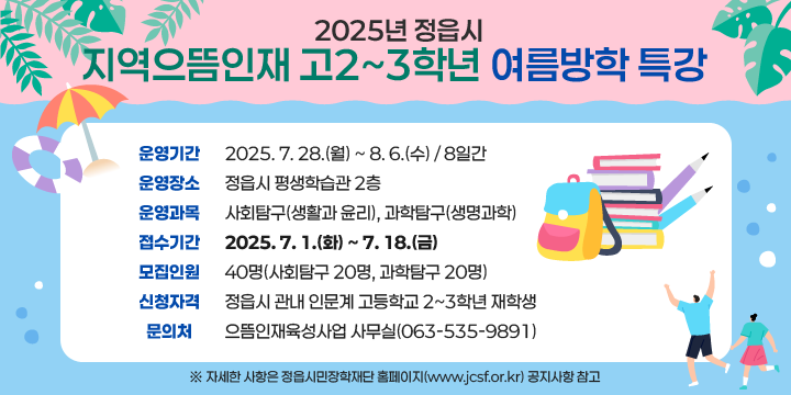 2025년 정읍시 지역으뜸인재 고2~3학년 여름방학 특강 
  1. 운영기간 : 2025. 7. 28.(월) ~ 8. 6.(수) / 8일간
  2. 운영장소 : 정읍시 평생학습관 2층
  3. 운영과목 : 사회탐구(생활과 윤리), 과학탐구(생명과학)
  4. 접수기간 : 2025. 7. 1.(화) ~ 7. 18.(금)
  5. 모집인원 : 40명(사회탐구 20명, 과학탐구 20명)
  6. 신청자격 : 정읍시 관내 인문계 고등학교 2~3학년 재학생
  7. 문 의 처 : 으뜸인재육성사업 사무실(☎063-535-9891)  
 ※ 자세한 사항은 정읍시민장학재단 홈페이지(www.jcsf.or.kr) 공지사항 참고