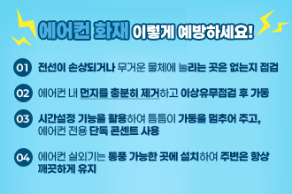 에어컨화재 이렇게 예방하세요!
전선이 손상되거나 무거운 물체에 눌리는 곳은 없는지 점검

에어컨 내 먼지를 충분히 제거하고 이상유무점검 후 가동

시간설정 기능을 활용하여 틈틈이 가동을 멈추어 주고, 
에어컨 전용 단독 콘센트 사용

에어컨 실외기는 통풍 가능한 곳에 설치하여 주변은 항상 
깨끗하게 유지