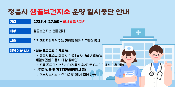 정읍시 샘골보건지소 운영 일시중단 안내

본  문
○ 기    간 : 2025. 6. 27.(금) ~ 공사 완료 시까지
○ 대    상 : 샘골보건지소 건물 전체
○ 사    유 : 건강생활지원센터 기능 전환을 위한 리모델링 공사
○ 대체 이용 안내
    - 운동 프로그램(기체조 등)
      → 정읍시보건소(정읍시 수성1로 61)로 이관 운영.
    - 재활보건실 이용자(대상:장애인)
       → 정읍 곰두리스포츠센터(정읍시 수성1로 64-12)에서 이용 가능.
    - 보건증 발급 및 기초검진(혈당검사 등)
        → 정읍시보건소(수성1로 61)에서 이용 가능.