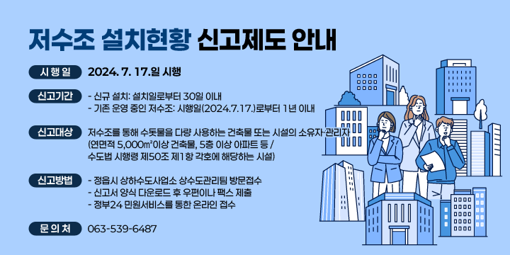 「저수조 설치현황 신고제도」안내
   시 행 일: 2024. 7. 17.일 시행
   신고기간
   - 신규 설치: 설치일로부터 30일 이내
   - 기존 운영 중인 저수조: 시행일(2024.7.17.)로부터 1년 이내
   신고대상
   - 저수조를 통해 수돗물을 다량 사용하는 건축물 또는 시설의         소유자·관리자
      (연면적 5,000㎡이상 건축물, 5층 이상 아파트 등 / 수도법 시행령 제50조        제1항 각호에 해당하는 시설)
   신고방법
    - 정읍시 상하수도사업소 상수도관리팀 방문접수
    - 신고서 양식 다운로드 후 우편이나 팩스 제출
    - 정부24 민원서비스를 통한 온라인 접수
   문 의 처: ☎063-539-6487