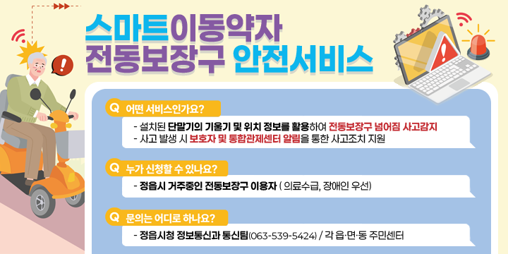 스마트 이동약자 전동보장구 안전서비스 
어떤 서비스인가요?
- 설치된 단말기의 기울기 및 위치 정보를 활용하여 전동보장구 넘어짐 사고감지
- 사고 발생 시 보호자 및 통합관제센터 알림을 통한 사고조치 지원

누가 신청할 수 있나요?
- 정읍시 거주중인 전동보장구 이용자 ( 의료수급, 장애인 우선)

문의는 어디로 하나요?
- 정읍시청 정보통신과 통신팀(063-539-5424) / 각 읍·면·동 주민센터