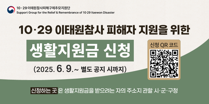 10.29 이태원참사 피해구재추모지원단
10.29 이태원참사 피해자 지원을 위한 생활지원금 신청
2025.6.7.~ 별도 공지 시까지
신청하는 곳은 생활지원금을 받으려는 자의 주소지 관할 시군구청
신청 QR코드