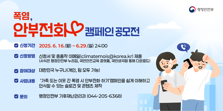 폭염, 안부전화 캠페인 공모전
신청기간 : 2025. 6. 16.(월) ~ 6.29.(일) 24:00
 ○ 신청방법 : 신청서 및 출품작 이메일(climatemois@korea.kr) 제출 
    (서식은 행정안전부 누리집, 국민안전교육 플랫폼, 국민생각함 통해 다운로드)
 ○ 참여대상 : 대한민국 누구나(개인, 팀 모두 가능)

 ○ 사업내용 : ‘가족 또는 이웃 간 폭염 시 안부전화 하기’캠페인을 쉽게 이해하고 인식할 수 있는 슬로건 및 콘텐츠 제작
 ○ 문    의 : 행정안전부 기후재난관리과 (☎ 044-205-6368)