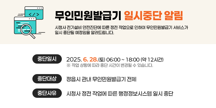 무인민원발급기 일시중단 알림
시청사 전기설비 안전진단에 따른 정전 작업으로 인하여 무인민원발급기 서비스가 일시 중단될 예정임을 알려드립니다.

○ 중단일시 : 2025. 6. 28.(토) 06:00 ~ 18:00 (약 12시간)
    ※ 작업 상황에 따라 중단 시간이 변경될 수 있습니다.
○ 중단대상 : 정읍시 관내 무인민원발급기 전체
○ 중단사유 : 시청사 정전 작업에 따른 행정정보시스템 일시 중단