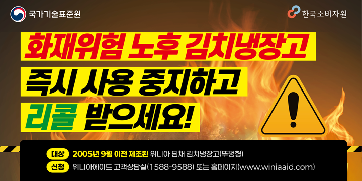 국가기술표준원 / 한국소비자원
화재위험 노후김치냉장고 즉시 사용 중지하고 리콜 받으세요!
 대상 : 2005년 9월 이전 제조된 위니아 딤채 김치냉장고(뚜껑형)

 신청 : 위니아에이드 고객상담실(1588-9588) 또는 홈페이지(www.winiaaid.com)