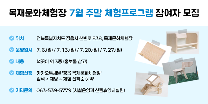 목재문화체험장 7월 주말 체험프로그램 참여자 모집
○ (위    치) 전북특별자치도 정읍시 천변로 838, 목재문화체험장
○ (운영일시) 7. 6.(일) / 7. 13.(일) / 7. 20.(일) / 7. 27.(일)
○ (내    용) 책꽂이 외 3종 (홍보물 참고)
○ (체험신청) 카카오톡채널 '정읍 목재문화체험장' 검색 ⇒ 채팅 ⇒ 체험 선착순 예약
○ (기타문의) 063-539-5779 (시설운영과 산림휴양시설팀)