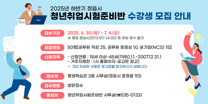 2025년 하반기 정읍시 청년취업시험준비반 수강생 모집 안내
  1. 접수기간 : 2025. 6. 30.(월) ~ 7. 4.(금)
     ※ 평일 점심시간(13:00~14:00) 및 휴일 접수 불가
  2. 모집인원 : 50명【공무원 직강 25, 공무원 동영상 10, 공기업(NCS) 15】
  3. 신청자격
     - 신청연령 : 18세 이상~45세(1980.1.1.~2007.12.31.)
     - 거주지제한 : (시 홈페이지-공고문 참고)
     ☞ 기타 자세한 사항은 공고문을 참고하시기 바랍니다.
  4. 접 수 처 : 평생학습관 3층 사무실(정읍시 충정로 93)
  5. 접수방법 : 방문접수
  6. 문 의 처 : 청년취업시험준비반 사무실(☎535-0133)