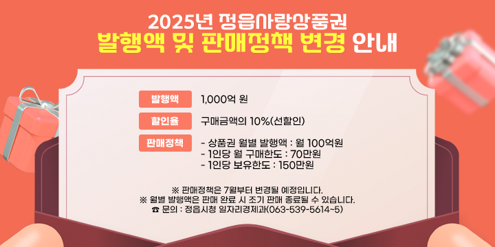 2025년 정읍사랑상품권 발행액 및 판매정책 변경 안내
 발행액 : 1,000억 원
  할인율 : 구매금액의 10%(선할인)
  판매정책
   - 상품권 월별 발행액 : 월 100억원
   - 1인당 월 구매한도 : 70만원
   - 1인당 보유한도 : 150만원
 ※ 판매정책은 7월부터 변경될 예정입니다.
 ※ 월별 발행액은 판매 완료 시 조기 판매 종료될 수 있습니다.
 ☎ 문의 : 정읍시청 일자리경제과(063-539-5614~5)