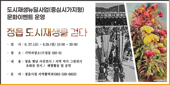 도시재생뉴딜사업(중심시가지형) 문화이벤트 운영
정읍도시재생을 걷다
  ㆍ 일    시 : 6. 27.(금) ~ 6.29.(일) 15:00 ~ 20:00
  ㆍ 장    소 : 기억저장소(수성동 592-6)
  ㆍ 내    용 : 정읍 옛날 사진전시 / 지역 작가 그림전시 
               초화류 전시 /  체험활동 및 공연
 ❍ 문    의 : 정읍시청 지역활력과(063-539-6833)