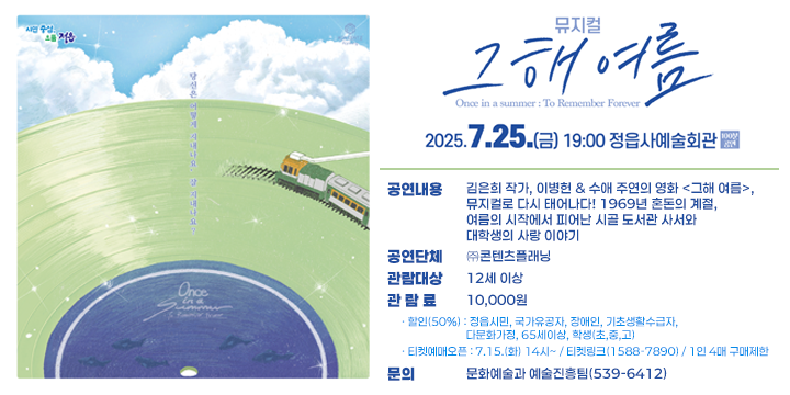 정읍사예술회관 우수작 초청공연
뮤지컬 <그해 여름>
 공연내용 : 김은희 작가, 이병헌 & 수애 주연의 영화 <그해 여름>, 뮤지컬로 다시 태어나다! 1969년 혼돈의 계절, 여름의 시작에서 피어난 시골 도서관 사서와 대학생의 사랑 이야기
 일시/장소 : 2025.7.25.(금)19:00(100분)/정읍사예술회관
 공연단체 : ㈜콘텐츠플래닝
 관람대상 : 12세 이상
 관 람 료 : 10,000원
 ·할인(50%) : 정읍시민, 국가유공자, 장애인, 기초생활수급자, 다문화가정, 65세이상, 학생(초,중,고)
 ·티켓예매오픈 : 7.15.(화) 14시~ / 티켓링크(1588-7890) / 1인 4매 구매제한
 문의 : 문화예술과 예술진흥팀(539-6412)