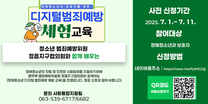 장애청소년의 자립 및 안전한 사회참여를 지원하기위해 법무부 범죄예방위원회 정읍지구협의회와 함께하는 [장애청소년 디지털 범죄예방 체험 교육]을 진행합니다. 많은 신청과 참여 바랍니다.

*사전 신청기간 : 2025. 7. 1.~ 7. 11.
*참여대상 : 장애청소년과 보호자
*신청방법 : 
  - 네이버폼주소 : https://naver.me/FytME2Qj
  - 문의 사회통합지원팀  063-539-6717/6682
