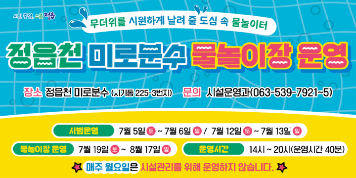 시민중심, 으뜸 정읍
무더위를 시원하게 날려 줄 도심 속 물놀이터
정읍천 미로분수 물놀이장 운영
장소 : 정읍천 미로분수 (시기동 225-3번지)
문의 : 시설운영과(063-539-7921~5)
시범운영 : 7월 5일토~7월 6일 일 / 7월 12일 토~7월 13일일
물놀이장 운영 : 7월 19일 토~ 8월 17일 일
운영시간 : 14시~20시(운영시간 40분)
매주 월요일은 시설관리를 위해 운영하지 않습니다.