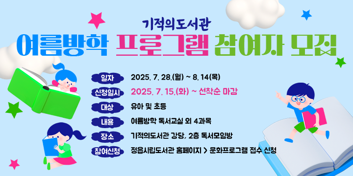 ❑ 기적의도서관 여름방학 프로그램 참여자 모집
   - 일    자 : 2025. 7. 28.(월) ~ 8. 14(목)
   - 신청일시 : 2025. 7. 15.(화) ~ 선착순 마감
   - 대    상 : 유아 및 초등
   - 내    용 : 여름방학 독서교실 외 4과목
   - 장    소 : 기적의도서관 강당, 2층 독서모임방
   - 참여신청 : 정읍시립도서관 홈페이지 > 문화프로그램 접수 신청