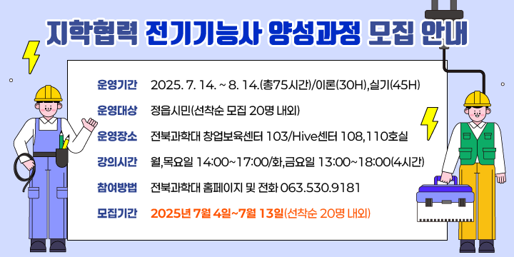 지학협력 전기기능사 양성과정 모집 안내
  
❍ 운영 기간 : 2025. 7. 14. ~ 8. 14.(총75시간)/이론(30H),실기(45H)
❍ 운영 대상 : 정읍시민(선착순 모집 20명 내외)
❍ 운영 장소 : 전북과학대 창업보육센터 103/Hive센터 108,110호실 
❍ 강의 시간 : 월,목요일 14:00~17:00/화,금요일 13:00~18:00(4시간)
◌ 참여 방법 : 전북과학대 홈페이지 및 전화 063.530.9181
◌ 모집 기간 : 2025년 7월 4일~7월 13일(선착순 20명 내외)