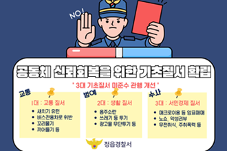 공동체 신뢰회복을 위한 기초질서 확립
3대 기초질서 미준수 관행 개선
1대 : 교통 질서
새치기유턴, 버스전용차로 위반, 꼬리물기, 끼어들기 등
2대 : 생활질서
음주소란, 쓰레기 등 투기, 광고물 무단투기 등
3개 : 서민경제 질서
매크로이용 등 암표내내, 노쇼, 악성리뷰, 무전취식, 주취폭력 등
정읍경찰서