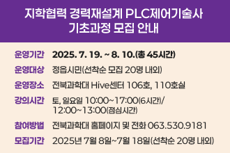 지학협력 경력재설계 PLC제어기술사 기초과정 모집 안내
❍ 운영 기간 : 2025. 7. 19. ~ 8. 10.(총 45시간)
❍ 운영 대상 : 정읍시민(선착순 모집 20명 내외)
❍ 운영 장소 : 전북과학대 Hive센터 106호, 110호실 
❍ 강의 시간 : 토, 일요일 10:00~17:00(6시간)/12:00~13:00(점심시간)
◌ 참여 방법 : 전북과학대 홈페이지 및 전화 063.530.9181
◌ 모집 기간 : 2025년 7월 8일~7월 18일(선착순 20명 내외)