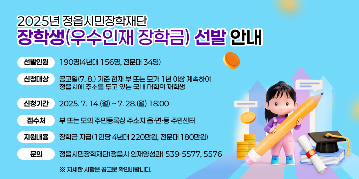 2025년 정읍시민장학재단 장학생(우수인재 장학금) 선발 안내
선발인원 : 190명(4년대 156명, 전문대 34명)
 - 신청대상 : 공고일(7. 8.) 기준 현재 부 또는 모가 1년 이상 계속하여 정읍시에 주소를 두고 있는 국내 대학의 재학생
 - 신청기간 : 2025. 7. 14.(월) ~ 7. 28.(월) 18:00
 - 접 수 처 : 부 또는 모의 주민등록상 주소지 읍ㆍ면ㆍ동 주민센터
 - 지원내용 : 장학금 지급(1인당 4년대 220만원, 전문대 180만원)
 - 문    의 : 정읍시민장학재단(정읍시 인재양성과) 539-5577, 5576
   ※ 자세한 사항은 공고문 확인바랍니다.
