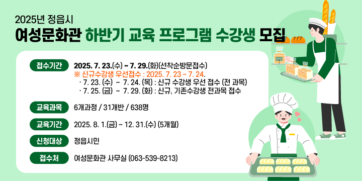 2025년 정읍시 여성문화관 하반기 교육 프로그램 수강생 모집
 ○ 접수기간 : 2025. 7. 23.(수) 〜 7. 29.(화)(선착순방문접수)
     ※ 신규수강생 우선접수 : 2025. 7. 23 ~ 7. 24.
        ‧ 7. 23. (수)  ~  7. 24. (목) : 신규 수강생 우선 접수 (전 과목)
         ‧ 7. 25. (금)  ~  7. 29. (화) : 신규, 기존수강생 전과목 접수     
 ○ 교육과목 : 6개과정 / 31개반 / 638명   
 ○ 교육기간 : 2025. 8. 1.(금) 〜 12. 31.(수) (5개월)
 ○ 신청대상 : 정읍시민
 ○ 접 수 처 : 여성문화관 사무실 (☎ 539-8213)