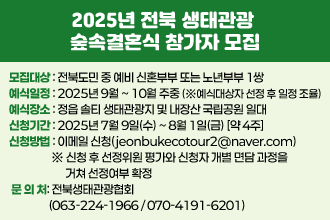 2025년 전북 생태관광 숲속결혼식 참가자 모집
 ○ 모집대상 : 전북도민 중 예비 신혼부부 또는 노년부부 1쌍
  ○ 예식일정 : 2025년 9월 ~ 10월 주중 
     (※예식대상자 선정 후 일정 조율)
  ○ 예식장소 : 정읍 솔티 생태관광지 및 내장산 국립공원 일대
  ○ 신청기간 : 2025년 7월 9일(수) ~ 8월 1일(금) [약 4주]
  ○ 신청방법 : 이메일 신청(jeonbukecotour2@naver.com)
    ※ 신청 후 선정위원 평가와 신청자 개별 면담 과정을 거쳐 
      선정여부 확정
   ○ 문 의 처: 전북생태관광협회(☎063-224-1966 / 070-4191-6201)