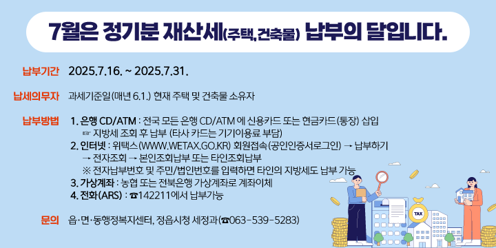 7월은 정기분 재산세(주택,건축물) 납부의 달입니다.
◎ 납부기간 : 2025.7.16. ~ 2025.7.31.
 ◎ 납세의무자 : 과세기준일(매년 6.1.) 현재 주택 및 건축물 소유자
 ◎ 납부방법
   1. 은행 CD/ATM : 전국 모든 은행 CD/ATM 에 신용카드 또는 현금카드(통장) 삽입
                    ☞ 지방세 조회 후 납부 (타사 카드는 기기이용료 부담)
   2. 인터넷 : 위택스(www.wetax.go.kr) 회원접속(공인인증서로그인) → 납부하기
                → 전자조회 → 본인조회납부 또는 타인조회납부
      ※ 전자납부번호 및 주민/법인번호를 입력하면 타인의 지방세도 납부 가능  
   3. 가상계좌 : 농협 또는 전북은행 가상계좌로 계좌이체
   4. 전화(ARS) : ☎142211에서 납부가능
 ◎ 문의 : 읍·면·동행정복지센터, 정읍시청 세정과(☎063-539-5283)