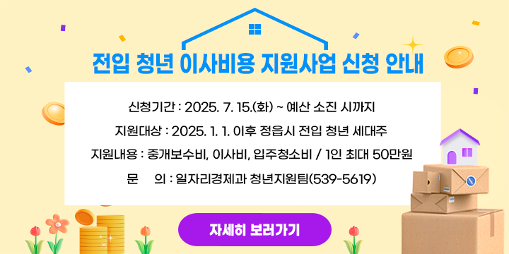 전입 청년 이사비용 지원사업 신청 안내
 ○ 신청기간 : 2025. 7. 15.(화) ~ 예산 소진 시까지
 ○ 지원대상 : 2025. 1. 1. 이후 정읍시 전입 청년 세대주
 ○ 지원내용 : 중개보수비, 이사비, 입주청소비 / 1인 최대 50만원  
 ○ 문     의 : 일자리경제과 청년지원팀(539-5619)